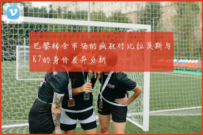 巴黎转会市场的疯狂对比拉莫斯与K7的身价差异分析