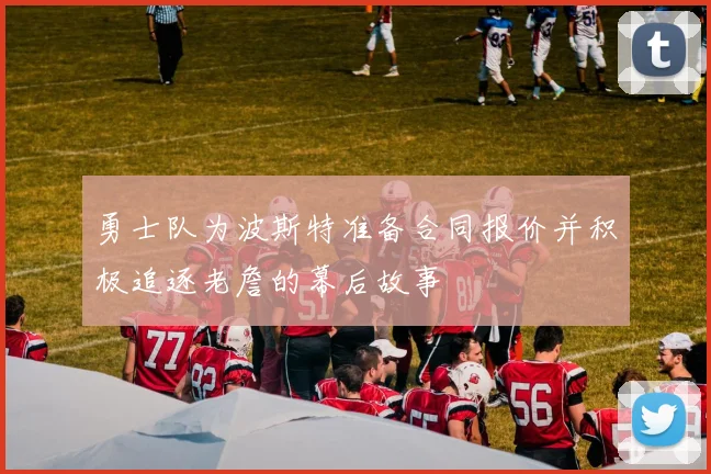 勇士队为波斯特准备合同报价并积极追逐老詹的幕后故事