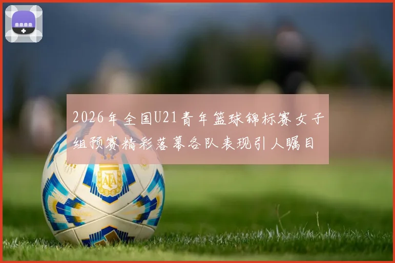 2026年全国U21青年篮球锦标赛女子组预赛精彩落幕各队表现引人瞩目
