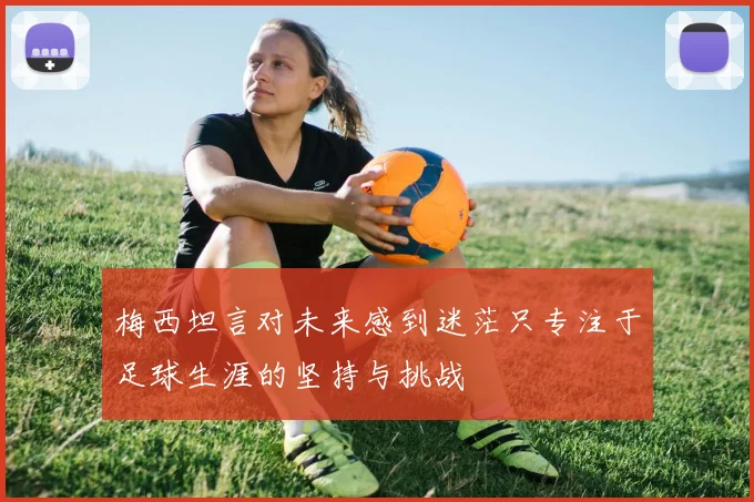 梅西坦言对未来感到迷茫只专注于足球生涯的坚持与挑战