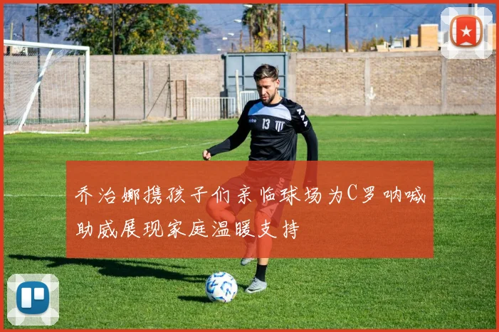 乔治娜携孩子们亲临球场为C罗呐喊助威展现家庭温暖支持