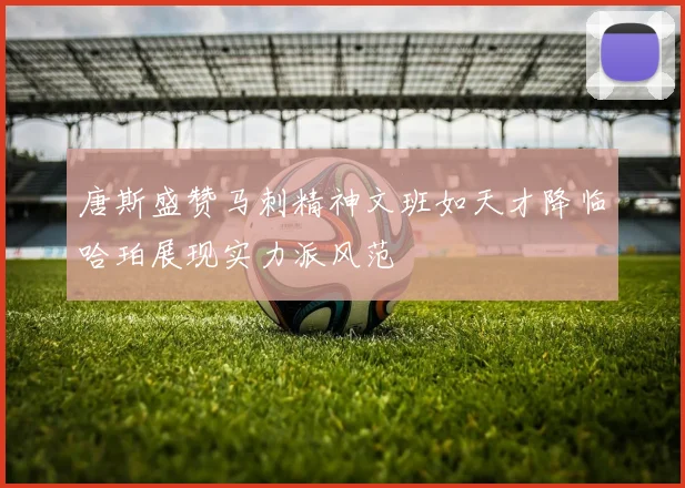 唐斯盛赞马刺精神文班如天才降临哈珀展现实力派风范