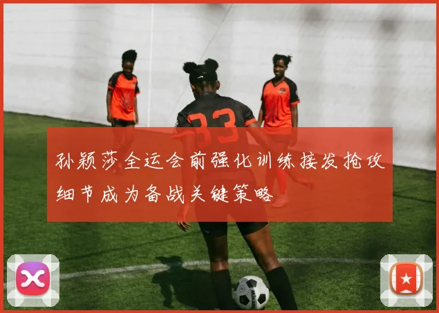 孙颖莎全运会前强化训练接发抢攻细节成为备战关键策略