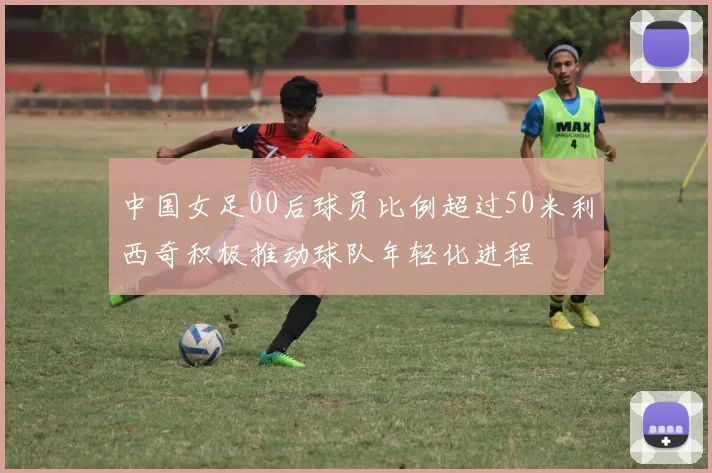 中国女足00后球员比例超过50米利西奇积极推动球队年轻化进程