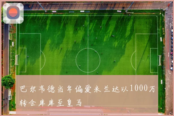 巴尔韦德当年偏爱米兰达以1000万转会库库至皇马