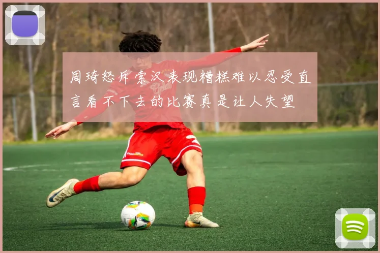 周琦怒斥索汉表现糟糕难以忍受直言看不下去的比赛真是让人失望