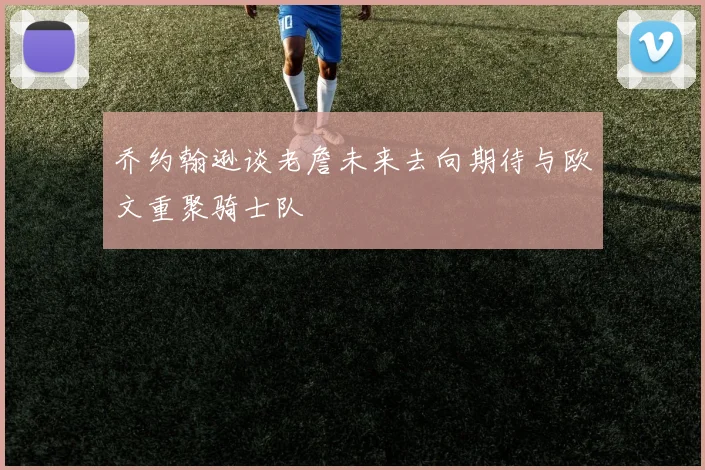 乔约翰逊谈老詹未来去向期待与欧文重聚骑士队