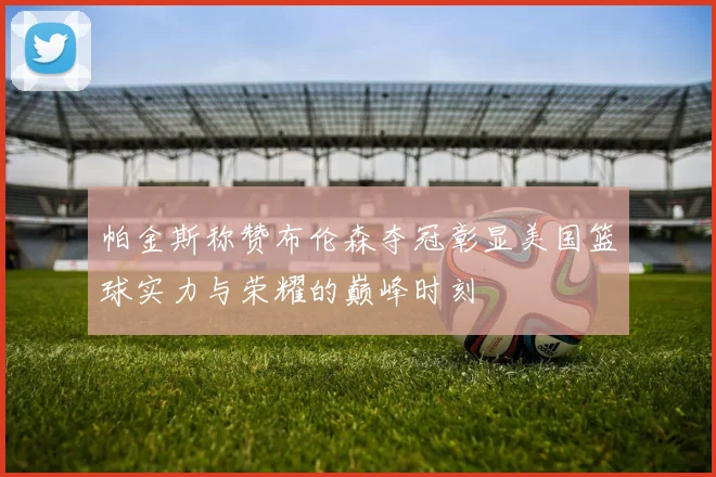 帕金斯称赞布伦森夺冠彰显美国篮球实力与荣耀的巅峰时刻