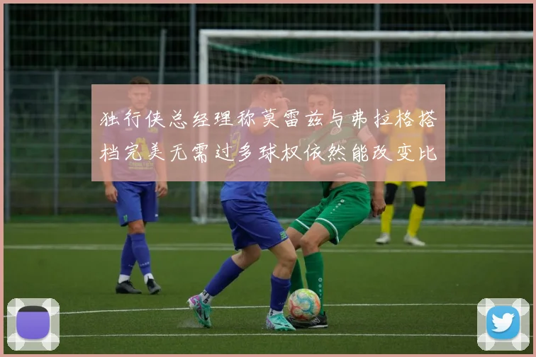 独行侠总经理称莫雷兹与弗拉格搭档完美无需过多球权依然能改变比赛局势