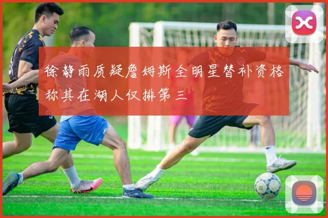 徐静雨质疑詹姆斯全明星替补资格称其在湖人仅排第三