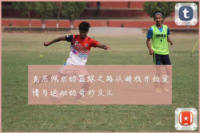 克尼佩尔的篮球之路从游戏开始爱情与运动的奇妙交汇