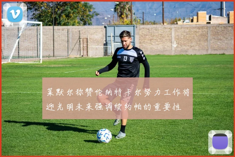 莱默尔称赞伦纳特卡尔努力工作将迎光明未来强调续约帕的重要性