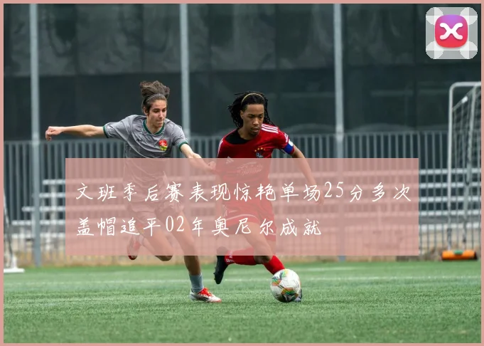 文班季后赛表现惊艳单场25分多次盖帽追平02年奥尼尔成就