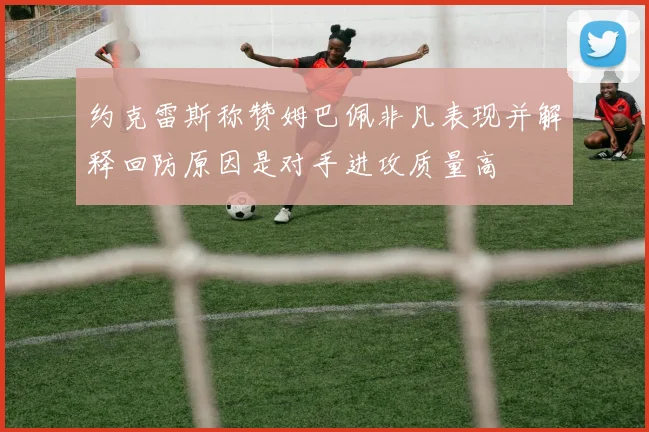 约克雷斯称赞姆巴佩非凡表现并解释回防原因是对手进攻质量高