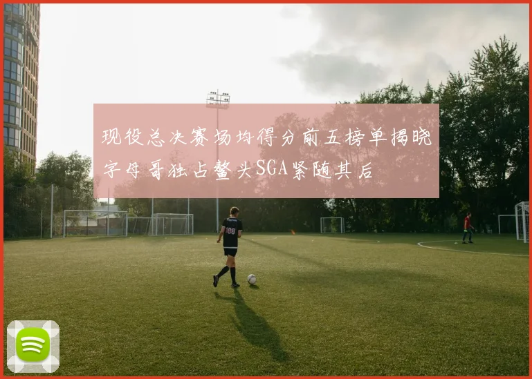 现役总决赛场均得分前五榜单揭晓字母哥独占鳌头SGA紧随其后