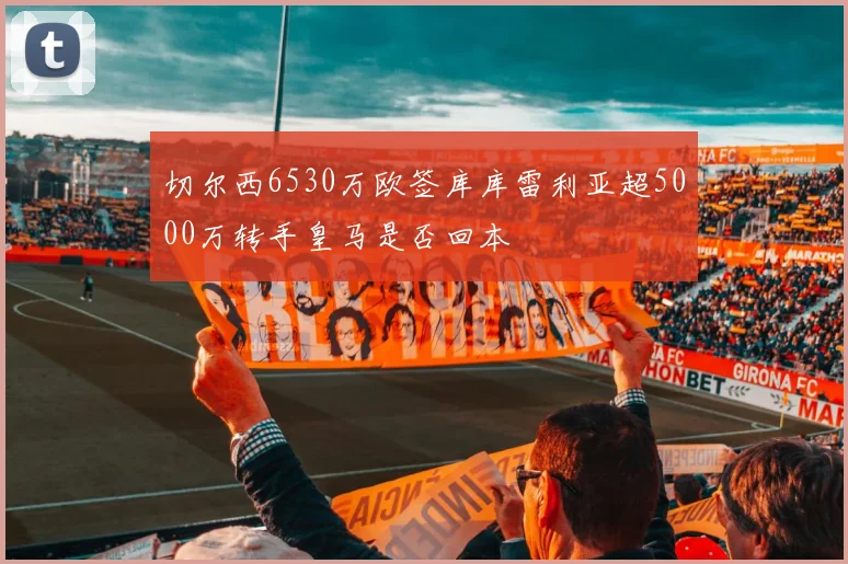 切尔西6530万欧签库库雷利亚超5000万转手皇马是否回本