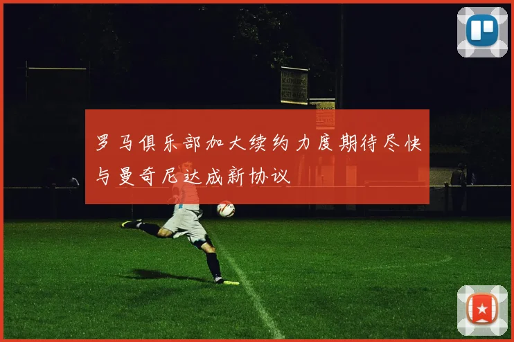罗马俱乐部加大续约力度期待尽快与曼奇尼达成新协议