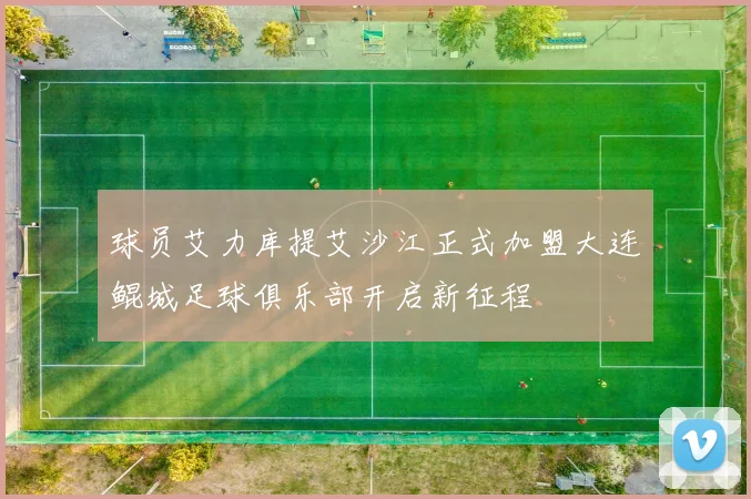 球员艾力库提艾沙江正式加盟大连鲲城足球俱乐部开启新征程