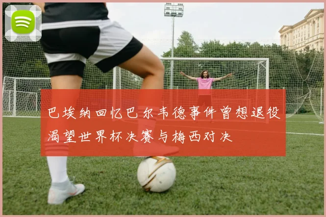 巴埃纳回忆巴尔韦德事件曾想退役渴望世界杯决赛与梅西对决