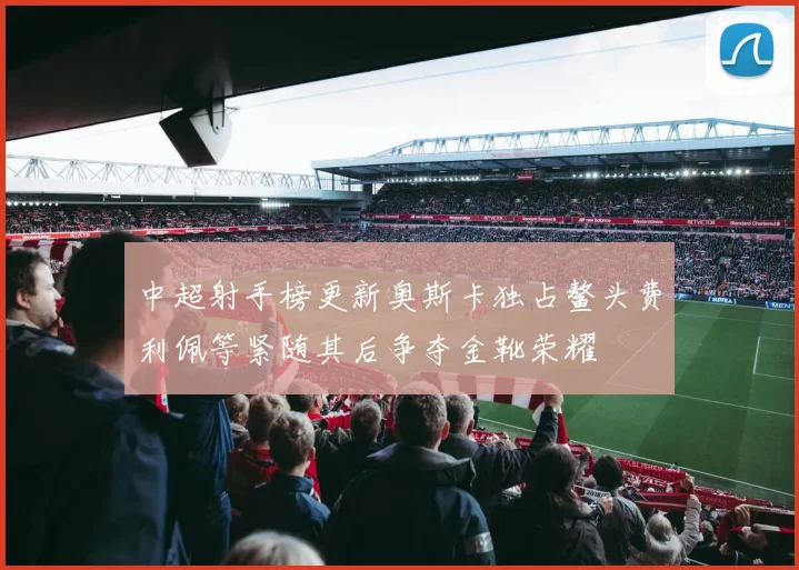 中超射手榜更新奥斯卡独占鳌头费利佩等紧随其后争夺金靴荣耀