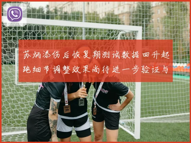 苏炳添伤后恢复期测试数据回升起跑细节调整效果尚待进一步验证与观察