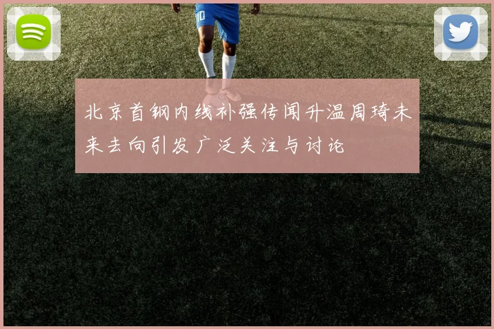 北京首钢内线补强传闻升温周琦未来去向引发广泛关注与讨论