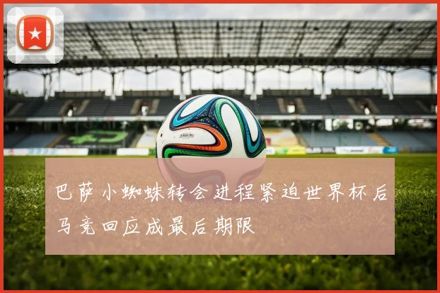 巴萨小蜘蛛转会进程紧迫世界杯后马竞回应成最后期限