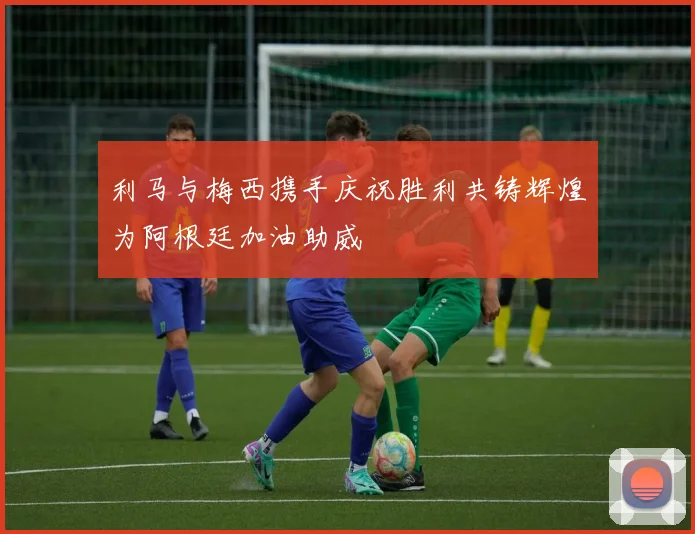 利马与梅西携手庆祝胜利共铸辉煌为阿根廷加油助威